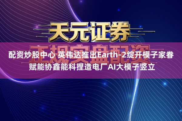 配资炒股中心 英伟达推出Earth-2绽开模子家眷 赋能协鑫能科捏造电厂AI大模子竖立