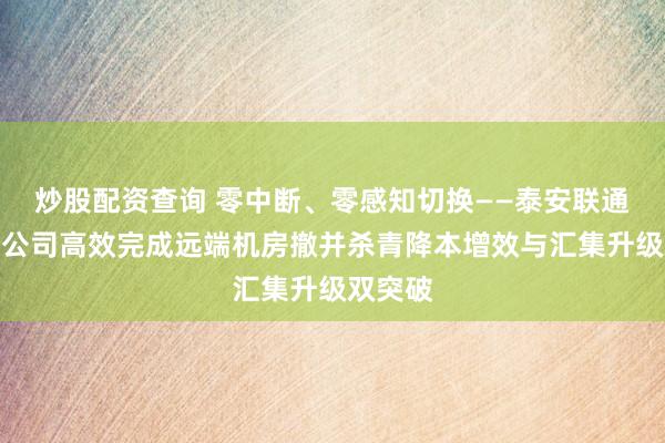 炒股配资查询 零中断、零感知切换——泰安联通肥城分公司高效完成远端机房撤并杀青降本增效与汇集升级双突破