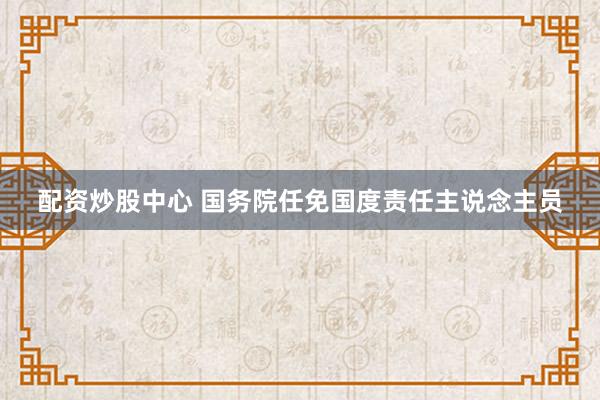 配资炒股中心 国务院任免国度责任主说念主员