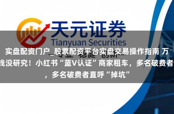 实盘配资门户_股票配资平台实盘交易操作指南 万元押金，扣钱没研究！小红书“蓝V认证”商家租车，多名破费者直呼“掉坑”