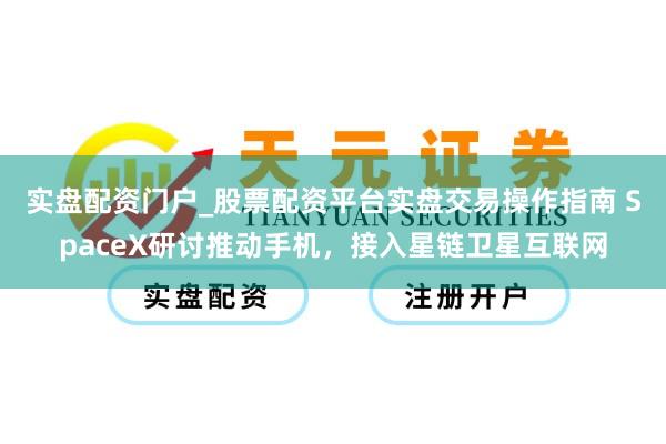实盘配资门户_股票配资平台实盘交易操作指南 SpaceX研讨推动手机，接入星链卫星互联网