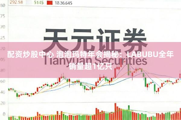 配资炒股中心 泡泡玛特年会揭秘：LABUBU全年销量超1亿只