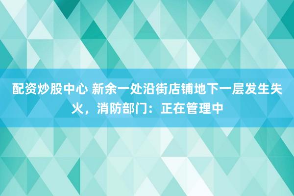 配资炒股中心 新余一处沿街店铺地下一层发生失火，消防部门：正在管理中