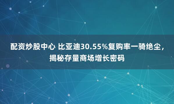 配资炒股中心 比亚迪30.55%复购率一骑绝尘，揭秘存量商场增长密码
