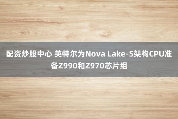 配资炒股中心 英特尔为Nova Lake-S架构CPU准备Z990和Z970芯片组