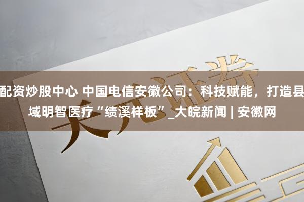 配资炒股中心 中国电信安徽公司：科技赋能，打造县域明智医疗“绩溪样板”_大皖新闻 | 安徽网