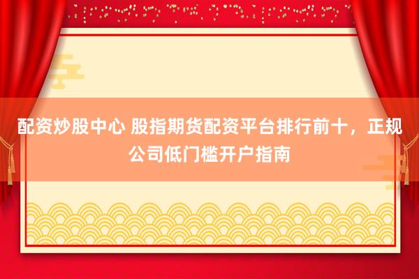 配资炒股中心 股指期货配资平台排行前十，正规公司低门槛开户指南