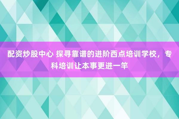 配资炒股中心 探寻靠谱的进阶西点培训学校，专科培训让本事更进一竿