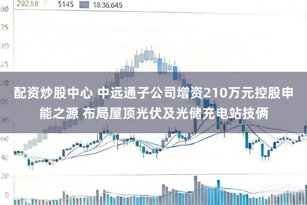 配资炒股中心 中远通子公司增资210万元控股申能之源 布局屋顶光伏及光储充电站技俩
