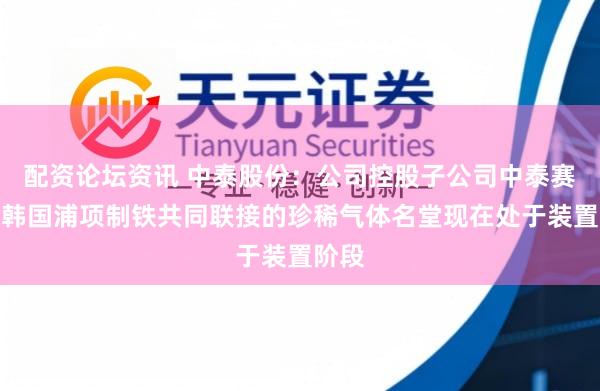 配资论坛资讯 中泰股份:公司控股子公司中泰赛能与韩国浦项制铁共同联接的珍稀气体名堂现在处于装置阶段