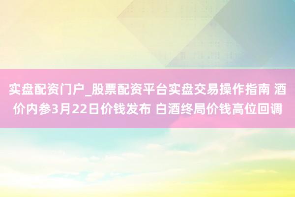 实盘配资门户_股票配资平台实盘交易操作指南 酒价内参3月22日价钱发布 白酒终局价钱高位回调