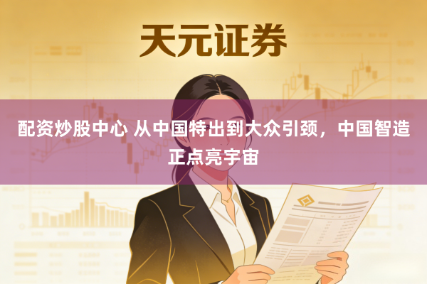 配资炒股中心 从中国特出到大众引颈，中国智造正点亮宇宙