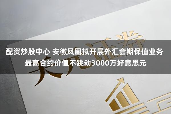 配资炒股中心 安徽凤凰拟开展外汇套期保值业务 最高合约价值不跳动3000万好意思元