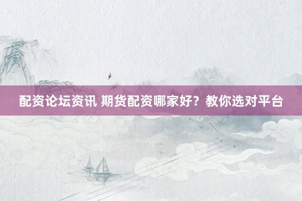 配资论坛资讯 期货配资哪家好？教你选对平台