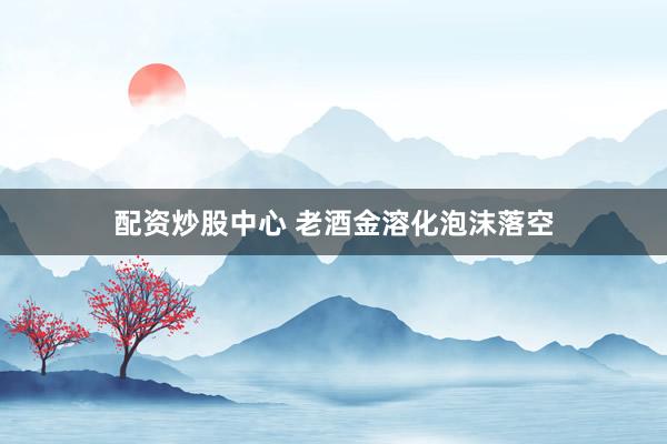 配资炒股中心 老酒金溶化泡沫落空