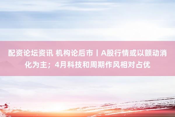 配资论坛资讯 机构论后市丨A股行情或以颤动消化为主；4月科技和周期作风相对占优