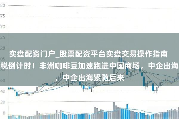 实盘配资门户_股票配资平台实盘交易操作指南 对非零关税倒计时！非洲咖啡豆加速跑进中国商场，中企出海紧随后来