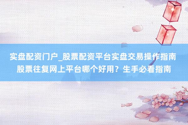 实盘配资门户_股票配资平台实盘交易操作指南 股票往复网上平台哪个好用？生手必看指南