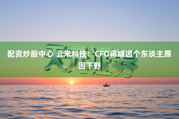 配资炒股中心 云米科技：CFO蒋顺因个东谈主原因下野