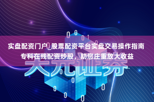 实盘配资门户_股票配资平台实盘交易操作指南 专科在线配资炒股，助您庄重放大收益