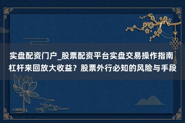 实盘配资门户_股票配资平台实盘交易操作指南 杠杆来回放大收益？股票外行必知的风险与手段