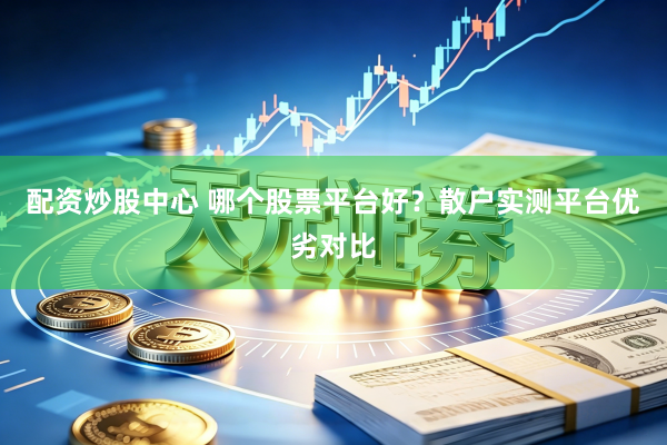 配资炒股中心 哪个股票平台好？散户实测平台优劣对比