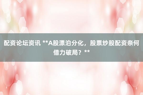 配资论坛资讯 **A股漂泊分化，股票炒股配资奈何借力破局？**