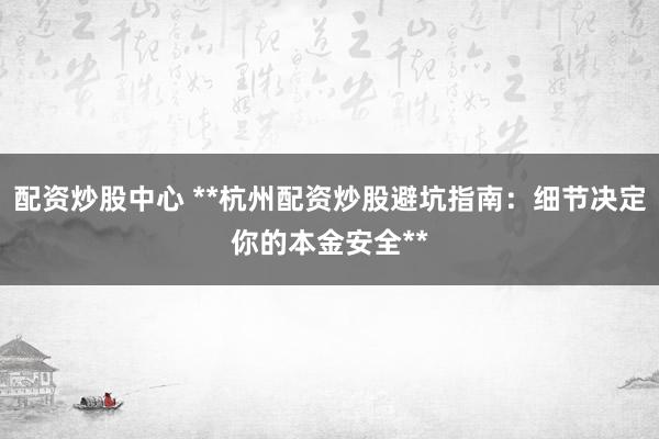 配资炒股中心 **杭州配资炒股避坑指南：细节决定你的本金安全**
