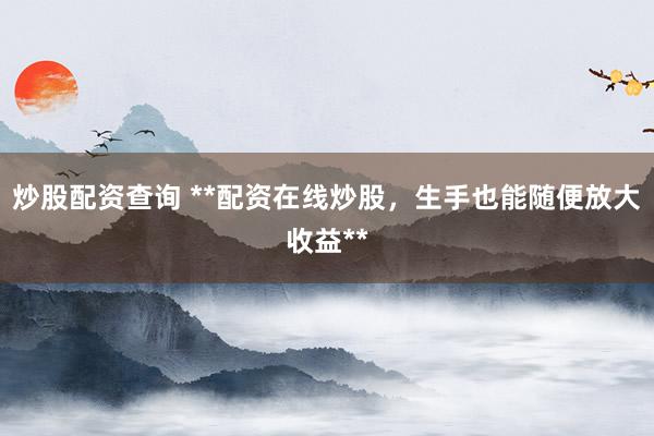 炒股配资查询 **配资在线炒股，生手也能随便放大收益**