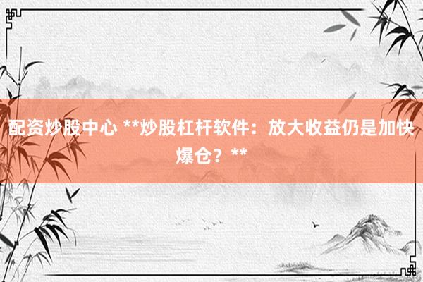 配资炒股中心 **炒股杠杆软件：放大收益仍是加快爆仓？**