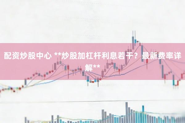 配资炒股中心 **炒股加杠杆利息若干？最新费率详解**