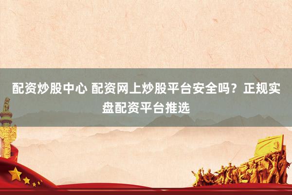 配资炒股中心 配资网上炒股平台安全吗?正规实盘配资平台推选