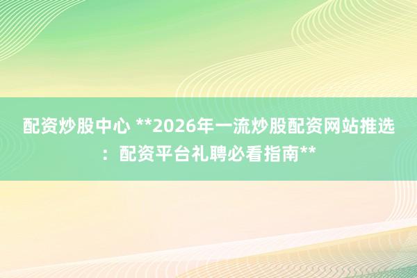 配资炒股中心 **2026年一流炒股配资网站推选：配资平台礼聘必看指南**